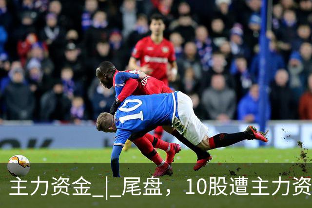 主力资金 | 尾盘，10股遭主力资金抛售超1亿元