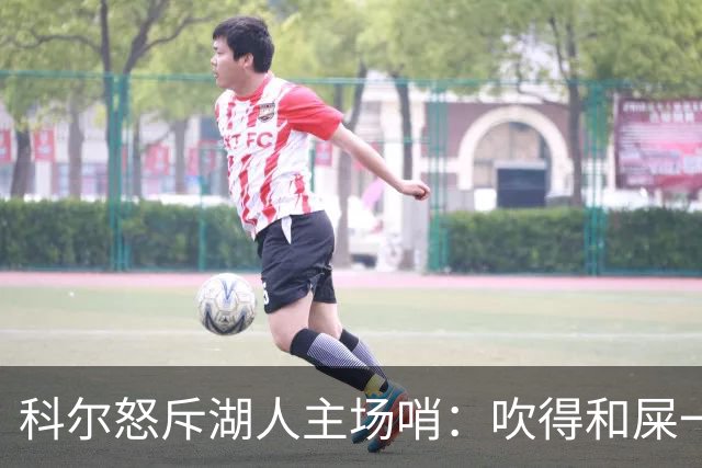 科尔怒斥湖人主场哨：吹得和屎一样，其他球馆不会这么吹