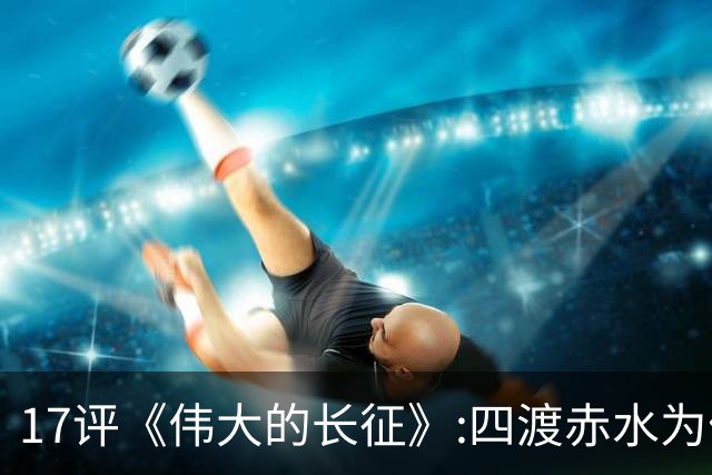 17评《伟大的长征》:四渡赤水为什么是毛泽东的“得意之作”